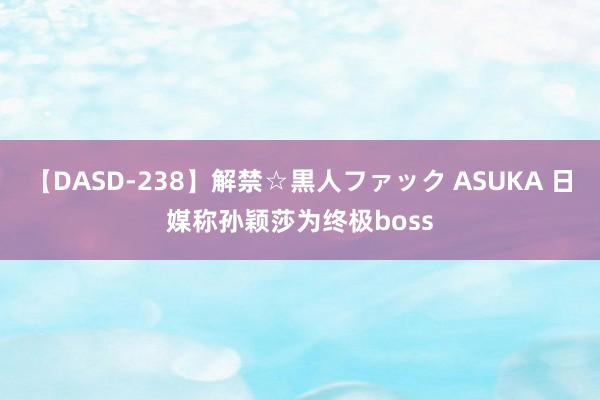 【DASD-238】解禁☆黒人ファック ASUKA 日媒称孙颖莎为终极boss