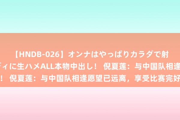 【HNDB-026】オンナはやっぱりカラダで射精する 厳選美巨乳ボディに生ハメALL本物中出し！ 倪夏莲：与中国队相逢愿望已远离，享受比赛完好憾