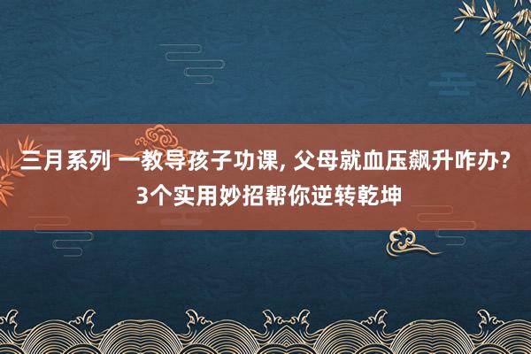 三月系列 一教导孩子功课， 父母就血压飙升咋办? 3个实用妙招帮你逆转乾坤