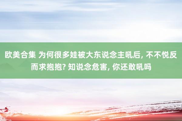 欧美合集 为何很多娃被大东说念主吼后， 不不悦反而求抱抱? 知说念危害， 你还敢吼吗