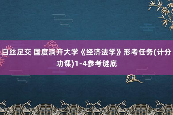 白丝足交 国度洞开大学《经济法学》形考任务(计分功课)1-4参考谜底