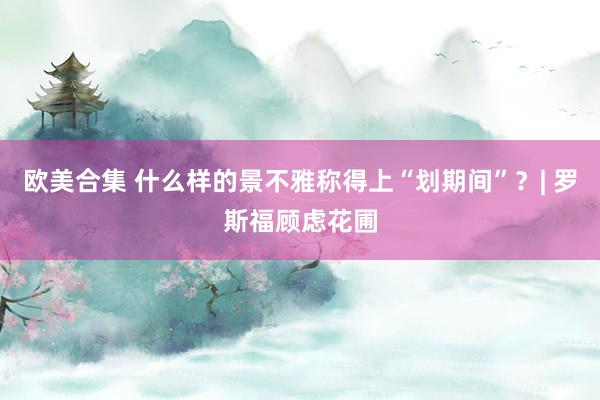 欧美合集 什么样的景不雅称得上“划期间”？| 罗斯福顾虑花圃