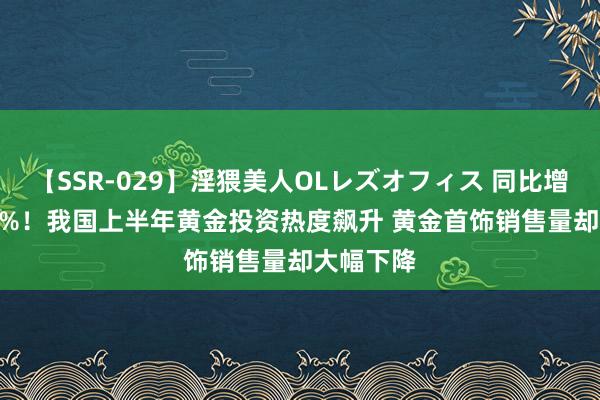 【SSR-029】淫猥美人OLレズオフィス 同比增长46.02%！我国上半年黄金投资热度飙升 黄金首饰销售量却大幅下降