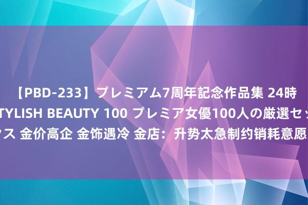 【PBD-233】プレミアム7周年記念作品集 24時間 PREMIUM STYLISH BEAUTY 100 プレミア女優100人の厳選セックス 金价高企 金饰遇冷 金店：升势太急制约销耗意愿 众人：投资者有更多渠说念购买黄金