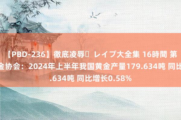 【PBD-236】徹底凌辱・レイプ大全集 16時間 第2集 中国黄金协会：2024年上半年我国黄金产量179.634吨 同比增长0.58%