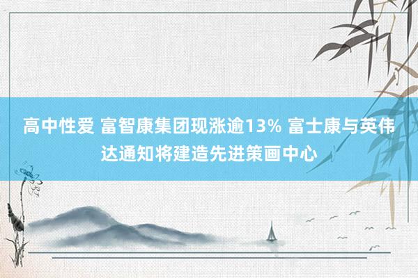 高中性爱 富智康集团现涨逾13% 富士康与英伟达通知将建造先进策画中心