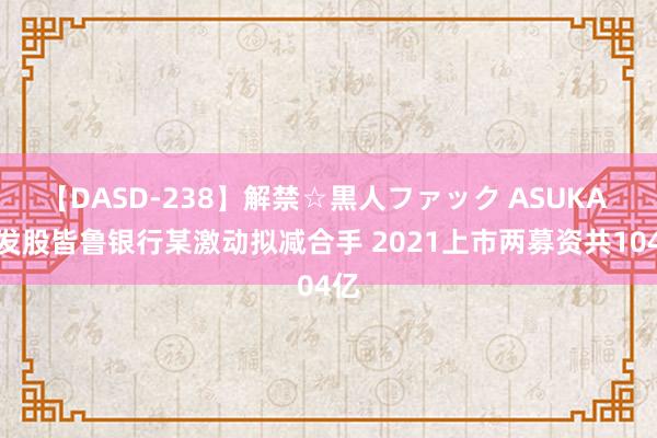 【DASD-238】解禁☆黒人ファック ASUKA 破发股皆鲁银行某激动拟减合手 2021上市两募资共104亿