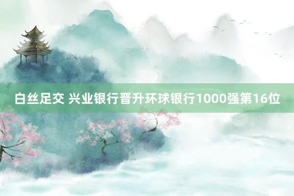 白丝足交 兴业银行晋升环球银行1000强第16位