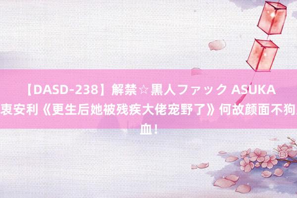 【DASD-238】解禁☆黒人ファック ASUKA 由衷安利《更生后她被残疾大佬宠野了》何故颜面不狗血！