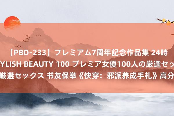 【PBD-233】プレミアム7周年記念作品集 24時間 PREMIUM STYLISH BEAUTY 100 プレミア女優100人の厳選セックス 书友保举《快穿：邪派养成手札》高分场景熬夜吃狗粮也认为甜！