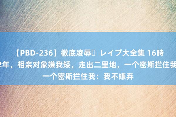 【PBD-236】徹底凌辱・レイプ大全集 16時間 第2集 92年，相亲对象嫌我矮，走出二里地，一个密斯拦住我：我不嫌弃