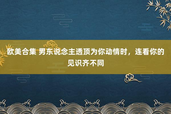 欧美合集 男东说念主透顶为你动情时，连看你的见识齐不同