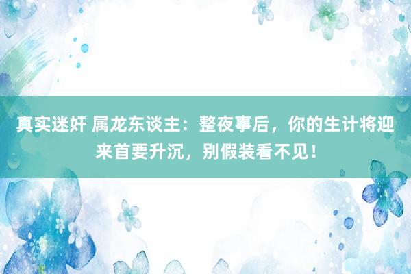 真实迷奸 属龙东谈主：整夜事后，你的生计将迎来首要升沉，别假装看不见！