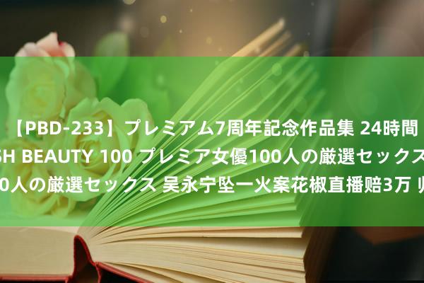 【PBD-233】プレミアム7周年記念作品集 24時間 PREMIUM STYLISH BEAUTY 100 プレミア女優100人の厳選セックス 吴永宁坠一火案花椒直播赔3万 归来法院审理历程