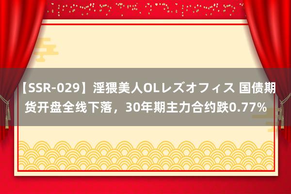 【SSR-029】淫猥美人OLレズオフィス 国债期货开盘全线下落，30年期主力合约跌0.77%