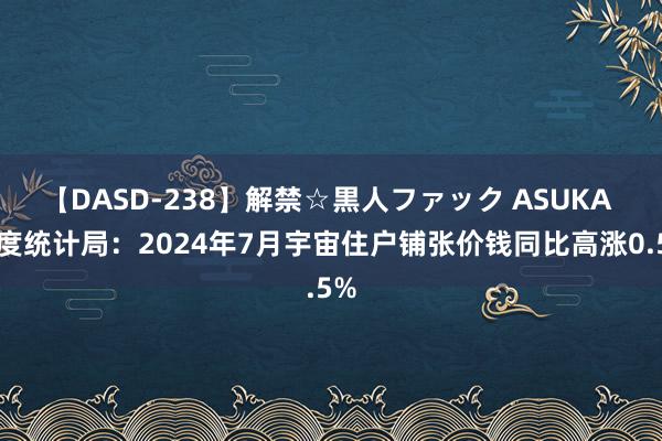 【DASD-238】解禁☆黒人ファック ASUKA 国度统计局：2024年7月宇宙住户铺张价钱同比高涨0.5%