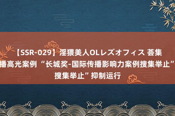 【SSR-029】淫猥美人OLレズオフィス 荟集国际化传播高光案例 “长城奖-国际传播影响力案例搜集举止”抑制运行