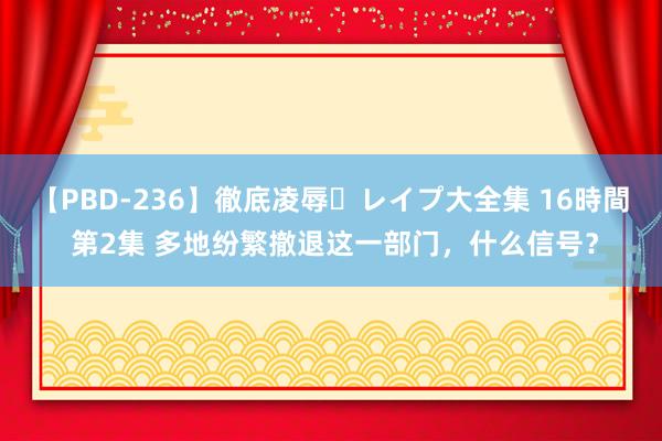 【PBD-236】徹底凌辱・レイプ大全集 16時間 第2集 多地纷繁撤退这一部门，什么信号？