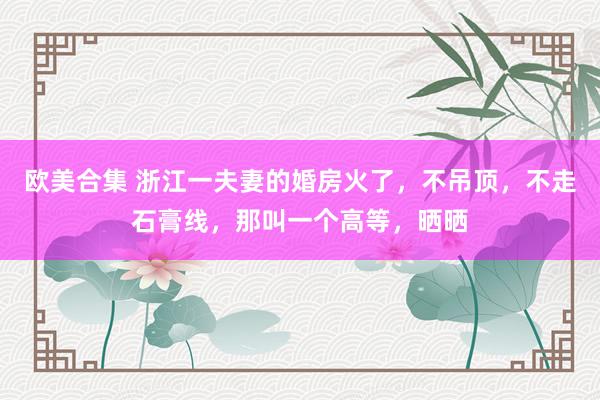 欧美合集 浙江一夫妻的婚房火了，不吊顶，不走石膏线，那叫一个高等，晒晒