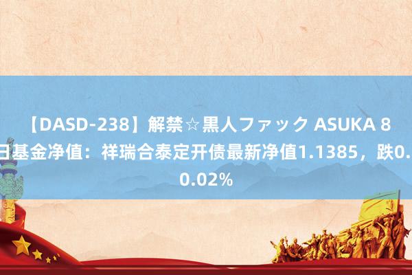 【DASD-238】解禁☆黒人ファック ASUKA 8月8日基金净值：祥瑞合泰定开债最新净值1.1385，跌0.02%