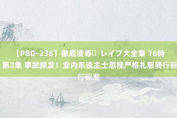 【PBD-236】徹底凌辱・レイプ大全集 16時間 第2集 事故频发！业内东谈主士忽视严格礼服骑行标准