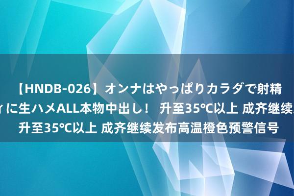 【HNDB-026】オンナはやっぱりカラダで射精する 厳選美巨乳ボディに生ハメALL本物中出し！ 升至35℃以上 成齐继续发布高温橙色预警信号