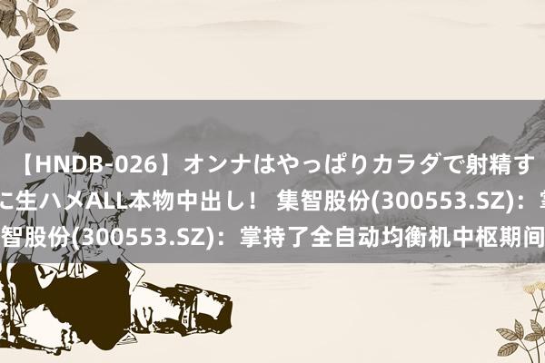 【HNDB-026】オンナはやっぱりカラダで射精する 厳選美巨乳ボディに生ハメALL本物中出し！ 集智股份(300553.SZ)：掌持了全自动均衡机中枢期间