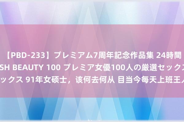 【PBD-233】プレミアム7周年記念作品集 24時間 PREMIUM STYLISH BEAUTY 100 プレミア女優100人の厳選セックス 91年女硕士，该何去何从 目当今每天上班王人好可怜，早上6点半起床，通