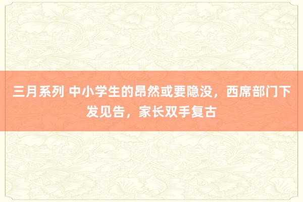 三月系列 中小学生的昂然或要隐没，西席部门下发见告，家长双手复古