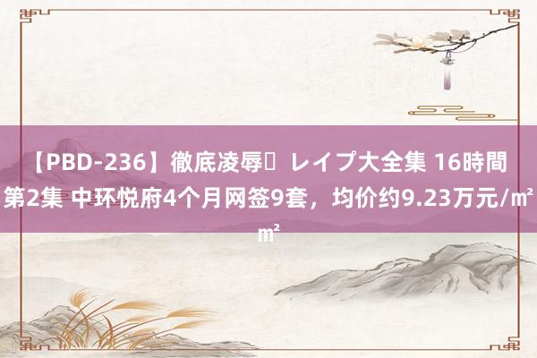 【PBD-236】徹底凌辱・レイプ大全集 16時間 第2集 中环悦府4个月网签9套，均价约9.23万元/㎡