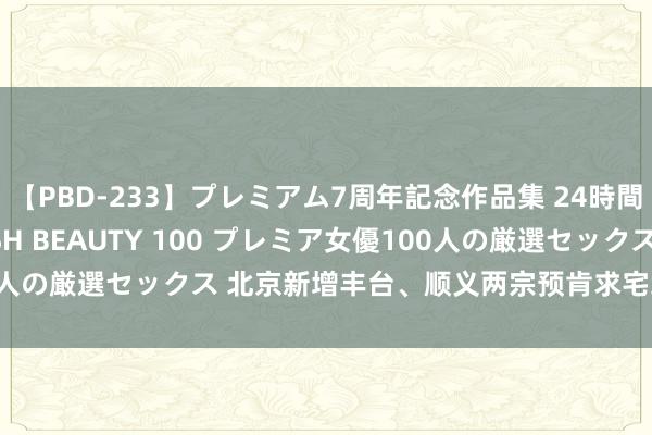 【PBD-233】プレミアム7周年記念作品集 24時間 PREMIUM STYLISH BEAUTY 100 プレミア女優100人の厳選セックス 北京新增丰台、顺义两宗预肯求宅地 总肇始价53亿元