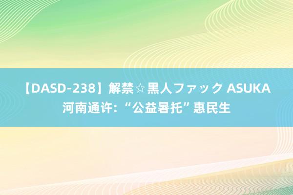 【DASD-238】解禁☆黒人ファック ASUKA 河南通许: “公益暑托”惠民生