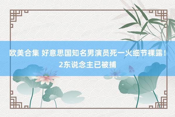 欧美合集 好意思国知名男演员死一火细节裸露！2东说念主已被捕