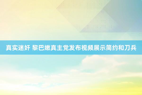 真实迷奸 黎巴嫩真主党发布视频展示简约和刀兵