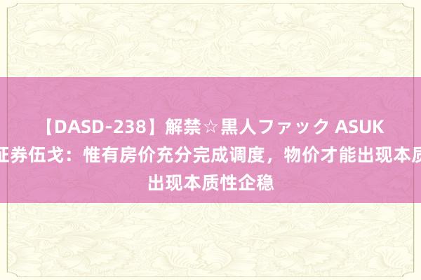 【DASD-238】解禁☆黒人ファック ASUKA 长江证券伍戈：惟有房价充分完成调度，物价才能出现本质性企稳