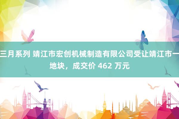 三月系列 靖江市宏创机械制造有限公司受让靖江市一地块，成交价 462 万元