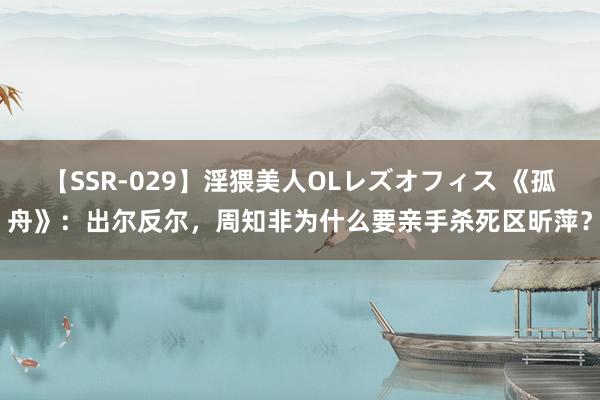 【SSR-029】淫猥美人OLレズオフィス 《孤舟》：出尔反尔，周知非为什么要亲手杀死区昕萍？