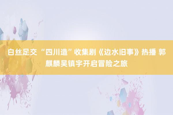 白丝足交 “四川造”收集剧《边水旧事》热播 郭麒麟吴镇宇开启冒险之旅