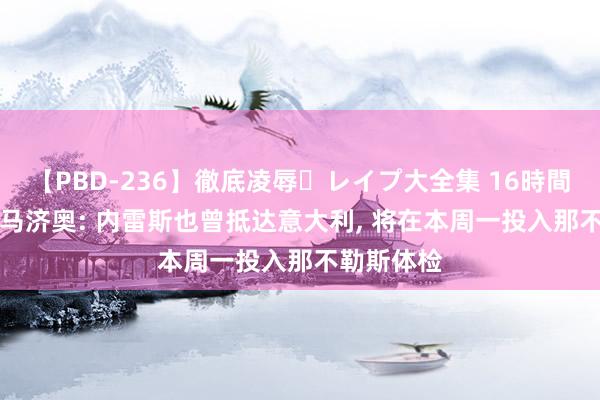 【PBD-236】徹底凌辱・レイプ大全集 16時間 第2集 迪马济奥: 内雷斯也曾抵达意大利， 将在本周一投入那不勒斯体检