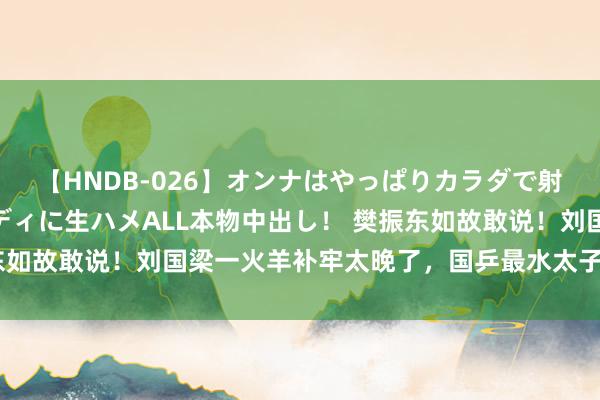 【HNDB-026】オンナはやっぱりカラダで射精する 厳選美巨乳ボディに生ハメALL本物中出し！ 樊振东如故敢说！刘国梁一火羊补牢太晚了，国乒最水太子爷绝对莫名