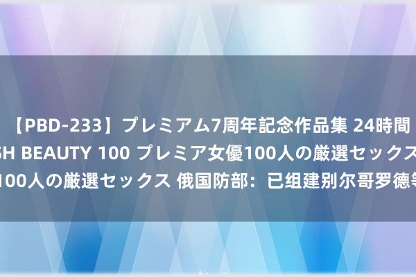 【PBD-233】プレミアム7周年記念作品集 24時間 PREMIUM STYLISH BEAUTY 100 プレミア女優100人の厳選セックス 俄国防部：已组建别尔哥罗德等三个队列集团