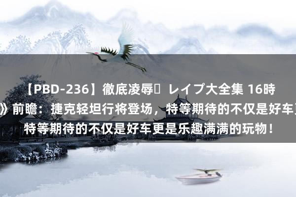 【PBD-236】徹底凌辱・レイプ大全集 16時間 第2集 《坦克寰宇》前瞻：捷克轻坦行将登场，特等期待的不仅是好车更是乐趣满满的玩物！