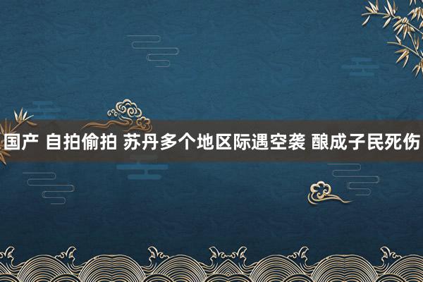 国产 自拍偷拍 苏丹多个地区际遇空袭 酿成子民死伤