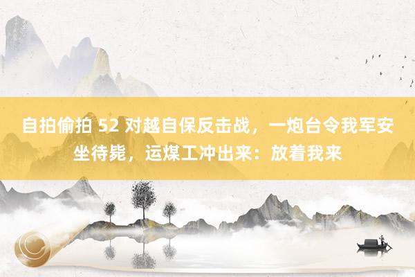 自拍偷拍 52 对越自保反击战，一炮台令我军安坐待毙，运煤工冲出来：放着我来