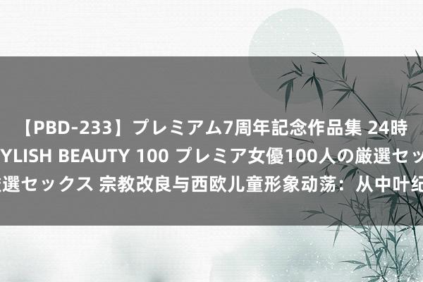 【PBD-233】プレミアム7周年記念作品集 24時間 PREMIUM STYLISH BEAUTY 100 プレミア女優100人の厳選セックス 宗教改良与西欧儿童形象动荡：从中叶纪晚期到近代早期的宗教影响