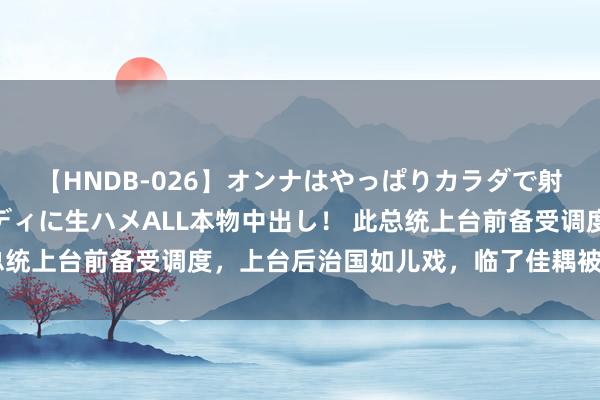 【HNDB-026】オンナはやっぱりカラダで射精する 厳選美巨乳ボディに生ハメALL本物中出し！ 此总统上台前备受调度，上台后治国如儿戏，临了佳耦被枪决而死