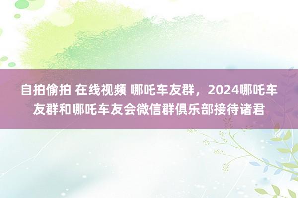 自拍偷拍 在线视频 哪吒车友群，2024哪吒车友群和哪吒车友会微信群俱乐部接待诸君