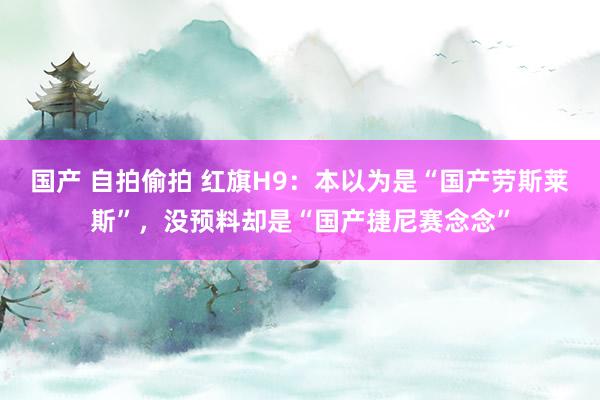 国产 自拍偷拍 红旗H9：本以为是“国产劳斯莱斯”，没预料却是“国产捷尼赛念念”