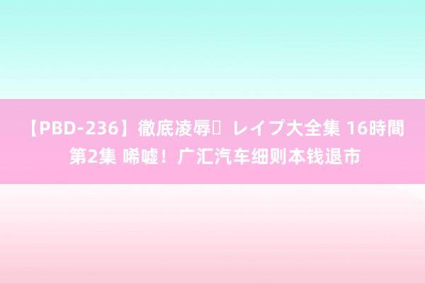 【PBD-236】徹底凌辱・レイプ大全集 16時間 第2集 唏嘘！广汇汽车细则本钱退市