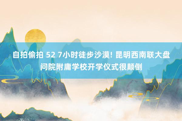 自拍偷拍 52 7小时徒步沙漠! 昆明西南联大盘问院附庸学校开学仪式很颠倒